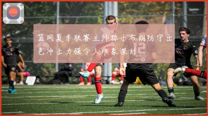 篮网夏季联赛主帅称小布朗防守出色冲击力强令人印象深刻