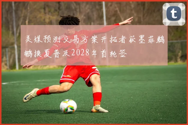 美媒预测交易方案开拓者获墨菲鹈鹕换夏普及2028年首轮签