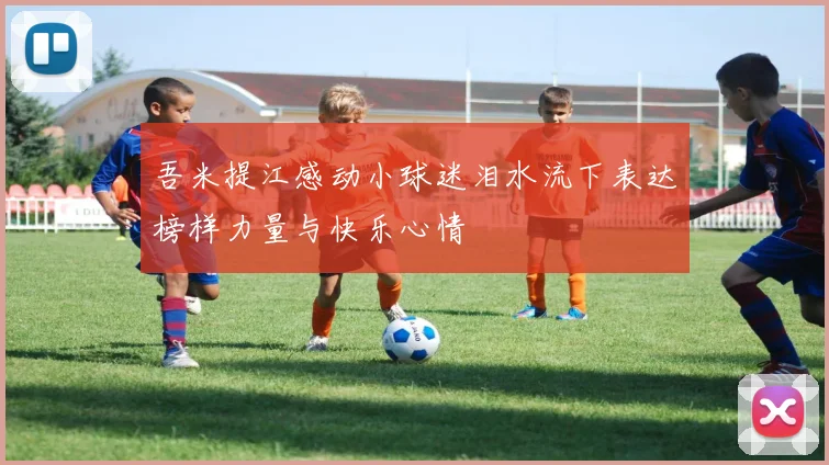 吾米提江感动小球迷泪水流下表达榜样力量与快乐心情