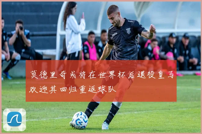 莫德里奇或将在世界杯后退役皇马欢迎其回归重返球队