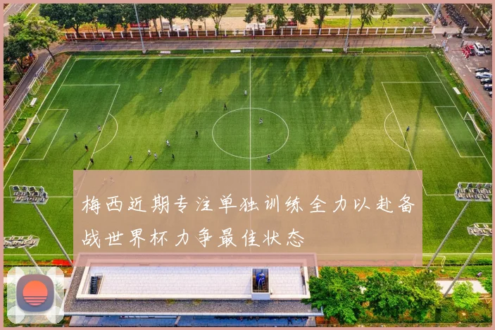 梅西近期专注单独训练全力以赴备战世界杯力争最佳状态