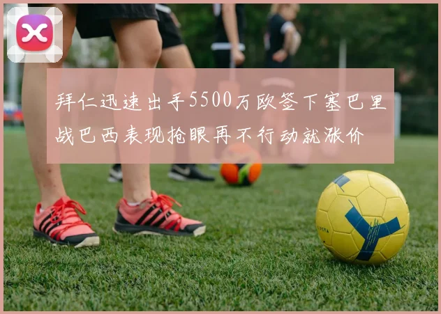 拜仁迅速出手5500万欧签下塞巴里战巴西表现抢眼再不行动就涨价