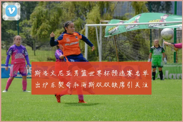 斯洛文尼亚男篮世界杯预选赛名单出炉东契奇和海斯双双缺席引关注