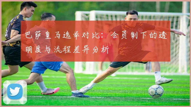 巴萨皇马选举对比：会员制下的透明度与流程差异分析