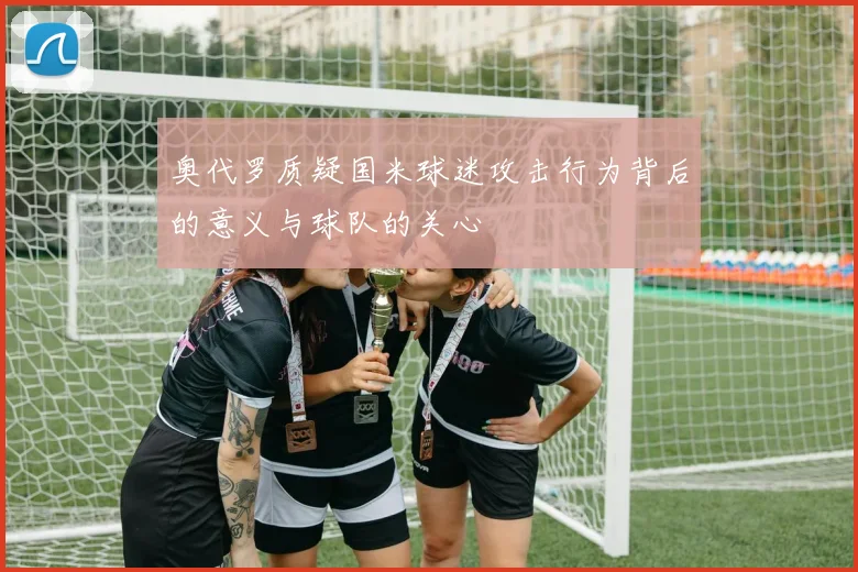 奥代罗质疑国米球迷攻击行为背后的意义与球队的关心