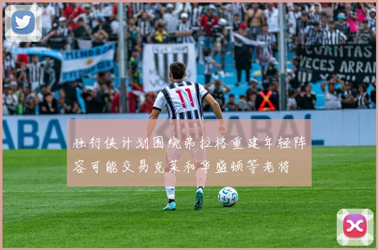 独行侠计划围绕弗拉格重建年轻阵容可能交易克莱和华盛顿等老将