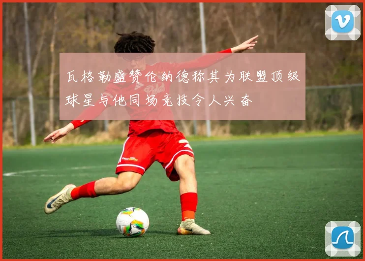 瓦格勒盛赞伦纳德称其为联盟顶级球星与他同场竞技令人兴奋