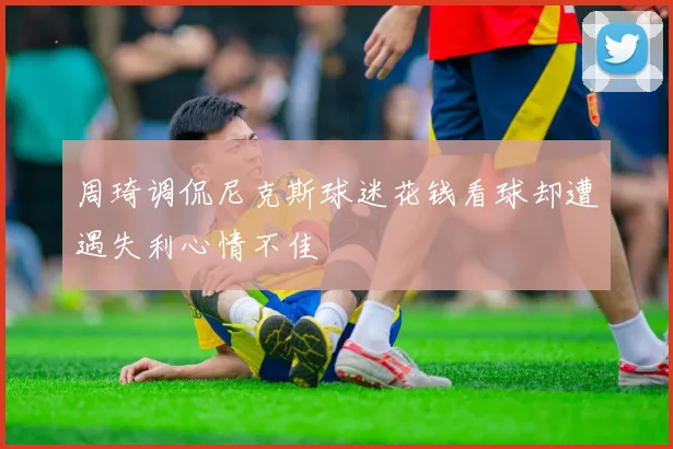 周琦调侃尼克斯球迷花钱看球却遭遇失利心情不佳