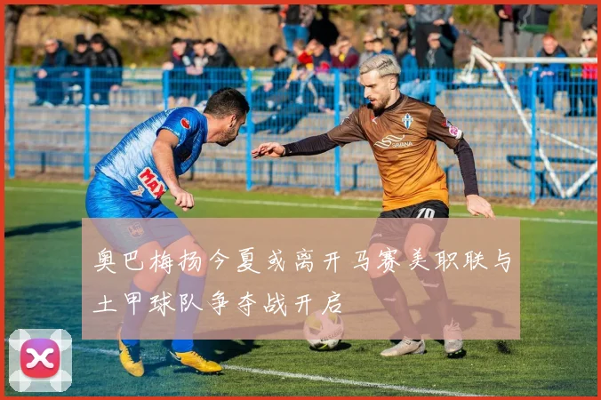 奥巴梅扬今夏或离开马赛美职联与土甲球队争夺战开启
