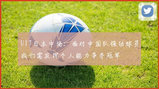 U17日本中场：面对中国队强劲球员我们需发挥个人能力争夺冠军