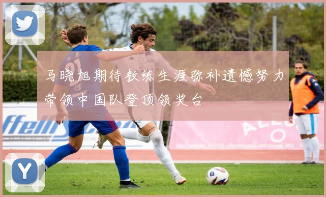 马晓旭期待教练生涯弥补遗憾努力带领中国队登顶领奖台