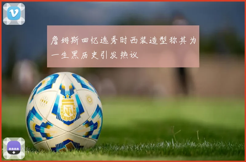 詹姆斯回忆选秀时西装造型称其为一生黑历史引发热议
