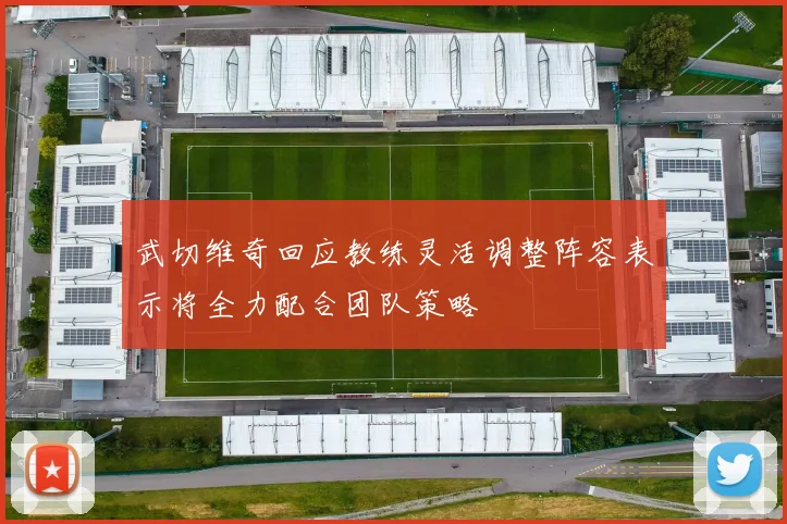 武切维奇回应教练灵活调整阵容表示将全力配合团队策略