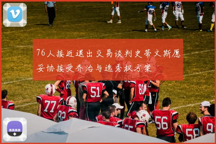 76人接近退出交易谈判史蒂文斯愿妥协接受乔治与选秀权方案