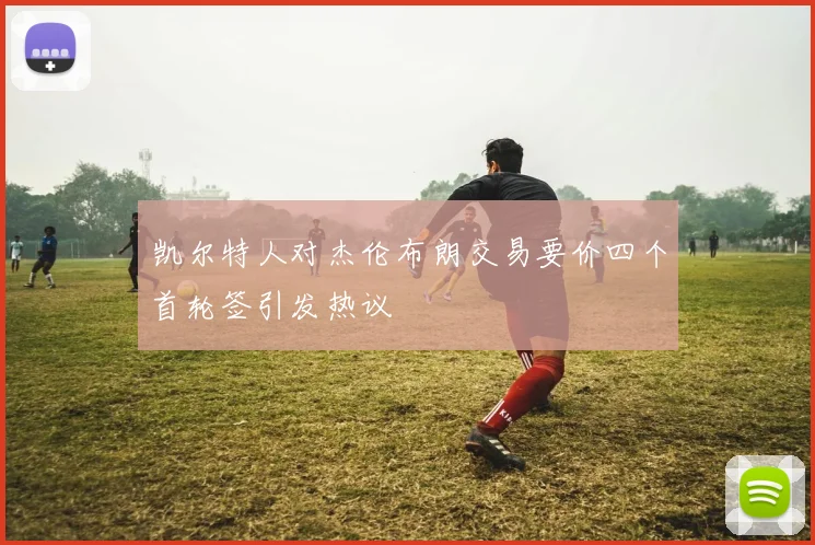 凯尔特人对杰伦布朗交易要价四个首轮签引发热议