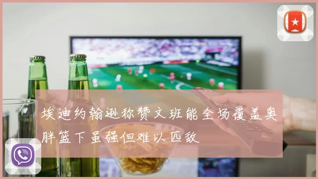 埃迪约翰逊称赞文班能全场覆盖奥胖篮下虽强但难以匹敌