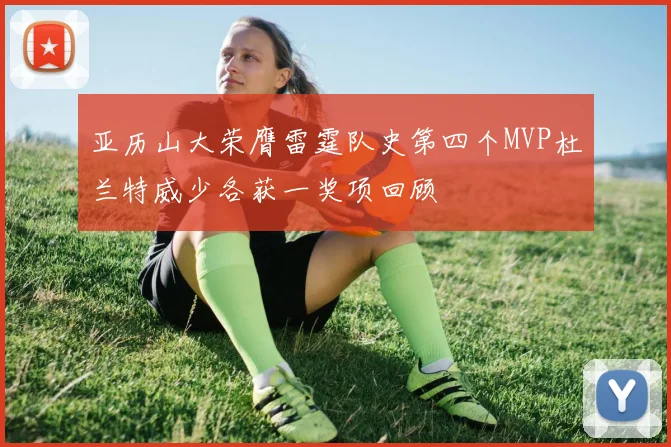 亚历山大荣膺雷霆队史第四个MVP杜兰特威少各获一奖项回顾
