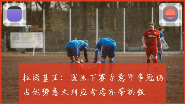 拉诺基亚：国米下赛季意甲争冠仍占优势意大利应考虑孔蒂执教