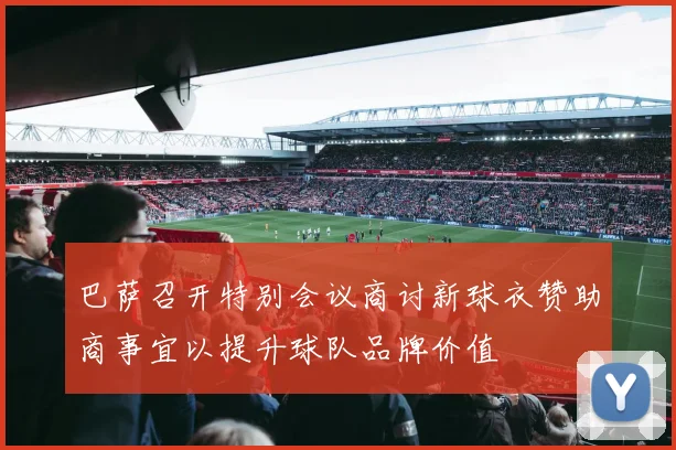巴萨召开特别会议商讨新球衣赞助商事宜以提升球队品牌价值