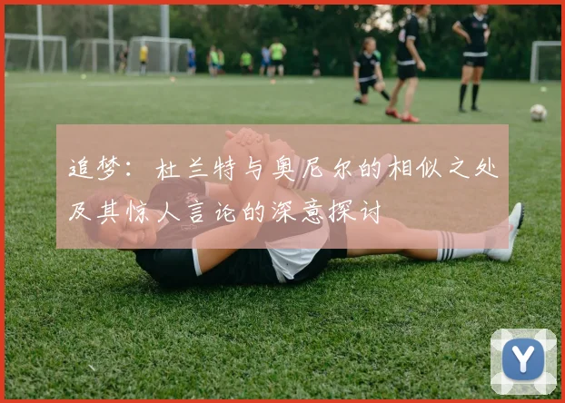 追梦：杜兰特与奥尼尔的相似之处及其惊人言论的深意探讨