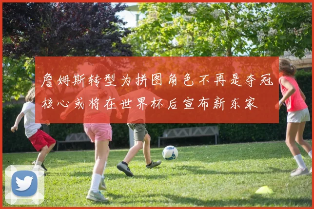 詹姆斯转型为拼图角色不再是夺冠核心或将在世界杯后宣布新东家
