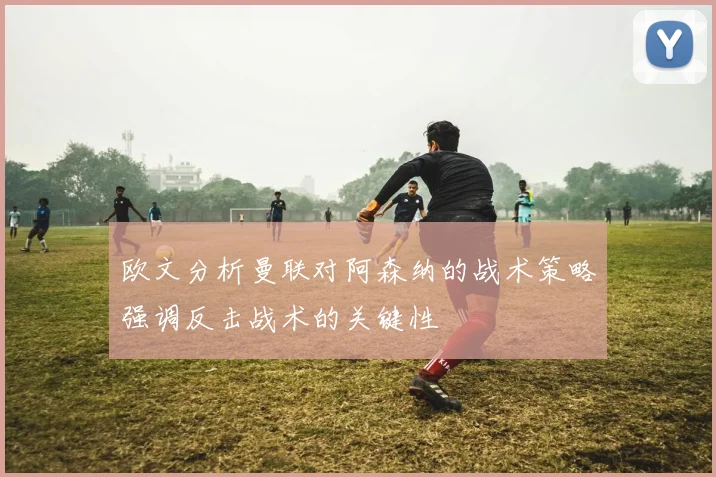 欧文分析曼联对阿森纳的战术策略强调反击战术的关键性