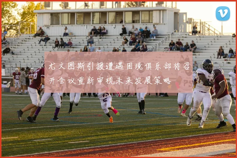 尤文图斯引援遭遇困境俱乐部将召开会议重新审视未来发展策略