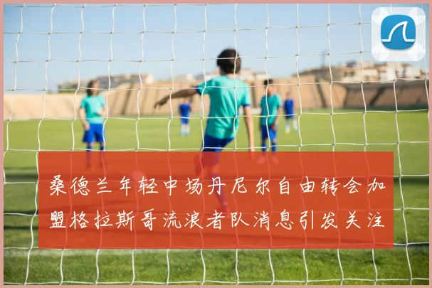 桑德兰年轻中场丹尼尔自由转会加盟格拉斯哥流浪者队消息引发关注