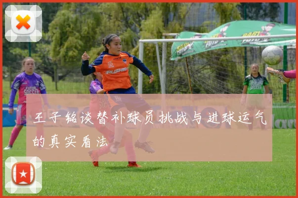 王子铭谈替补球员挑战与进球运气的真实看法