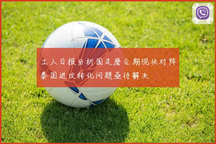 工人日报分析国足磨合期现状对阵泰国进攻转化问题亟待解决